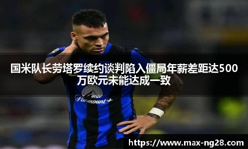 国米队长劳塔罗续约谈判陷入僵局年薪差距达500万欧元未能达成一致